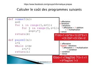 Calculer le coût des programmes suivantsp g
1 affectation
n itérations
i itérationsi itérations
1 affectation + 1 addition
+ 1 multiplication
1 renvoi
f1(n)=1+(n*(n+1)/2)*3+1
=(3/2)n2+(3/2)n+2
1 affectation
log2(n)  itérations
1 affectation + 1 multiplication
1 condition
1 condition
1 renvoi
l ( ) 
17/12/2015Dr. Atef MASMOUDI & Dr. Ameur CH'HAYDER, IPEIS, AU:2015-2016 17
f2(n)=1+log2(n) *3+1+1
=3*log2(n) +3
https://www.facebook.com/groups/informatique.prepas
 
