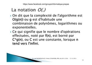  On dit que la complexité de l'algorithme est
O(g(n)) ou g est d'habitude une
combinaison de polynômes, logarithmes oup y g
exponentielles.
 Ce qui signifie que le nombre d'opérations Ce qui signifie que le nombre d opérations
effectuées, noté par f(n), est borné par
C*g(n) ou C est une constante lorsque nC g(n), ou C est une constante, lorsque n
tend vers l'infini.
17/12/2015Dr. Atef MASMOUDI & Dr. Ameur CH'HAYDER, IPEIS, AU:2015-2016
19
https://www.facebook.com/groups/informatique.prepas
 