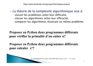 L thé i d l l ité l ith i i à La théorie de la complexité algorithmique vise à:
◦ classer les problèmes selon leur difficulté,
classer les algorithmes selon leur efficacité◦ classer les algorithmes selon leur efficacité,
◦ comparer les algorithmes résolvant un même problème.
Proposer en Python deux programmes différentsProposer en Python deux programmes différents
pour vérifier la primalité d’un entier n?
Proposer en Python deux programmes différents
pour calculer xn?pour calculer xn?
17/12/2015Dr. Atef MASMOUDI & Dr. Ameur CH'HAYDER, IPEIS, AU:2015-2016
2
https://www.facebook.com/groups/informatique.prepas
 