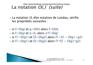  La notation O dite notation de Landau vérifie La notation O, dite notation de Landau, vérifie
les propriétés suivantes :
 si f=O(g) et g=O(h) alors f=O(h)
i f O( ) t >0 l *f O( ) si f=O(g) et a>0, alors a*f=O(g)
 si f1=O(g1) et f2=O(g2) alors f1+f2 = O(g1+g2)
f ( ) f ( ) l f f ( ) si f1=O(g1) et f2=O(g2) alors f1*f2 = O(g1*g2)
17/12/2015
Dr. Atef MASMOUDI & Dr. Ameur
CH'HAYDER, IPEIS, AU:2015-2016 21
https://www.facebook.com/groups/informatique.prepas
 