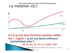 Si f et g sont deux fonctions positives réelles:
f(n) = (g(n)) ⇒ g est une borne inférieuref(n) = (g(n)) ⇒ g est une borne inférieure
asymptotique pour f:
◦ ∃C>0 ∃n >0 n>n C*g(n) ≤f(n)◦ ∃C>0, ∃n0>0, n>n0, C g(n) ≤f(n)
17/12/2015Dr. Atef MASMOUDI & Dr. Ameur CH'HAYDER, IPEIS, AU:2015-2016
22
https://www.facebook.com/groups/informatique.prepas
 
