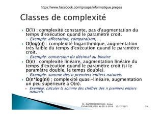  O(1) : complexité constante, pas d'augmentation du O(1) : complexité constante, pas d augmentation du
temps d'exécution quand le paramètre croit.
◦ Exemple: affectation, comparaison, …
 O(log(n)) : complexité logarithmique augmentation O(log(n)) : complexité logarithmique, augmentation
très faible du temps d'exécution quand le paramètre
croit.
◦ Exemple: conversion du décimal au binaireExemple: conversion du décimal au binaire
 O(n) : complexité linéaire, augmentation linéaire du
temps d'exécution quand le paramètre croit (si le
paramètre double le temps double)paramètre double, le temps double).
◦ Exemple: somme des n premiers entiers naturels
 O(n*log(n)) : complexité quasi-linéaire, augmentation
un peu supérieure a O(n)un peu supérieure a O(n).
 Exemple: calculer la somme des chiffres des n premiers entiers
naturels
17/12/2015
Dr. Atef MASMOUDI & Dr. Ameur
CH'HAYDER, IPEIS, AU:2015-2016 24
https://www.facebook.com/groups/informatique.prepas
 