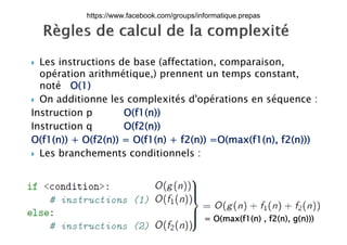  Les instructions de base (affectation, comparaison,p
opération arithmétique,) prennent un temps constant,
noté O(1)
 On additionne les complexités d'opérations en séquence :
Instruction p O(f1(n))
I i O(f2( ))Instruction q O(f2(n))
O(f1(n)) + O(f2(n)) = O(f1(n) + f2(n)) =O(max(f1(n), f2(n)))
L b h t diti l Les branchements conditionnels :
17/12/2015
Dr. Atef MASMOUDI & Dr. Ameur
CH'HAYDER, IPEIS, AU:2015-2016 28
= O(max(f1(n) , f2(n), g(n)))
https://www.facebook.com/groups/informatique.prepas
 