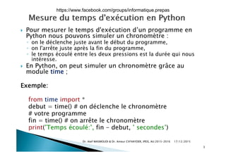  Pour mesurer le temps d'exécution d’un programme en
Python nous pouvons simuler un chronomètre :
◦ on le déclenche juste avant le début du programmeon le déclenche juste avant le début du programme,
◦ on l'arrête juste après la fin du programme,
◦ le temps écoulé entre les deux pressions est la durée qui nous
intéresse.
 En Python, on peut simuler un chronomètre grâce au
module time ;
Exemple:
f i i *from time import *
debut = time() # on déclenche le chronomètre
# votre programmeot e p og a e
fin = time() # on arrête le chronomètre
print(’Temps écoulé:’, fin - debut, ’ secondes’)
17/12/2015Dr. Atef MASMOUDI & Dr. Ameur CH'HAYDER, IPEIS, AU:2015-2016
3
https://www.facebook.com/groups/informatique.prepas
 