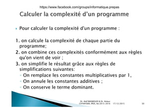  Pour calculer la complexité d'un programme :p p g
1. on calcule la complexité de chaque partie du
programme;
2. on combine ces complexités conformément aux règles
' i d iqu'on vient de voir ;
3. on simplifie le résultat grâce aux règles de
simplifications suivantes:simplifications suivantes:
◦ On remplace les constantes multiplicatives par 1,
◦ On annule les constantes additives ;◦ On annule les constantes additives ;
◦ On conserve le terme dominant.
17/12/2015
Dr. Atef MASMOUDI & Dr. Ameur
CH'HAYDER, IPEIS, AU:2015-2016 30
https://www.facebook.com/groups/informatique.prepas
 