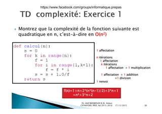  Montrez que la complexité de la fonction suivante estq p
quadratique en n, c’est-à-dire en O(n2)
1 affectation
n itérationsn itérations
1 affectation
k itérations
1 affectation + 1 multiplication
1 affectation + 1 addition
+1 division
1 renvoi
f(n)=1+n+2*(n*(n-1)/2)+3*n+1
=n2+3*n+2
17/12/2015
Dr. Atef MASMOUDI & Dr. Ameur
CH'HAYDER, IPEIS, AU:2015-2016 36
n +3 n+2
https://www.facebook.com/groups/informatique.prepas
 