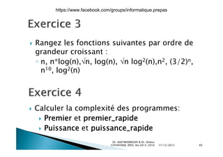  Rangez les fonctions suivantes par ordre de Rangez les fonctions suivantes par ordre de
grandeur croissant :
n n*log(n) n log(n) n log2(n) n2 (3/2)n◦ n, n*log(n),n, log(n), n log2(n),n2, (3/2)n,
n10, log2(n)
 Calculer la complexité des programmes:
 Premier et premier_rapide
 Puissance et puissance_rapide
17/12/2015
Dr. Atef MASMOUDI & Dr. Ameur
CH'HAYDER, IPEIS, AU:2015-2016 40
https://www.facebook.com/groups/informatique.prepas
 