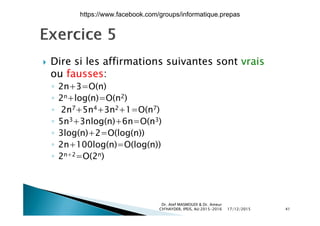  Dire si les affirmations suivantes sont vrais Dire si les affirmations suivantes sont vrais
ou fausses:
◦ 2n+3=O(n)◦ 2n+3=O(n)
◦ 2n+log(n)=O(n2)
◦ 2n7+5n4+3n2+1=O(n7)( )
◦ 5n3+3nlog(n)+6n=O(n3)
◦ 3log(n)+2=O(log(n))
◦ 2n+100log(n)=O(log(n))
◦ 2n+2=O(2n)
17/12/2015
Dr. Atef MASMOUDI & Dr. Ameur
CH'HAYDER, IPEIS, AU:2015-2016 41
https://www.facebook.com/groups/informatique.prepas
 