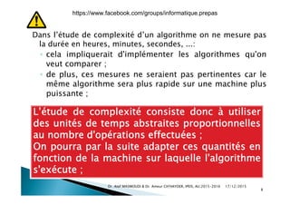D l’ét d d l ité d’ l ithDans l’étude de complexité d’un algorithme on ne mesure pas
la durée en heures, minutes, secondes, ...:
◦ cela impliquerait d'implémenter les algorithmes qu'oncela impliquerait d implémenter les algorithmes qu on
veut comparer ;
◦ de plus, ces mesures ne seraient pas pertinentes car le
même algorithme sera plus rapide sur une machine plus
puissante ;
L’étude de complexité consiste donc à utiliser
des unités de temps abstraites proportionnellesdes unités de temps abstraites proportionnelles
au nombre d'opérations effectuées ;
On pourra par la suite adapter ces quantités enOn pourra par la suite adapter ces quantités en
fonction de la machine sur laquelle l'algorithme
s'exécute ;
17/12/2015Dr. Atef MASMOUDI & Dr. Ameur CH'HAYDER, IPEIS, AU:2015-2016
8
s exécute ;
https://www.facebook.com/groups/informatique.prepas
 