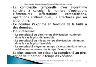  La complexité temporelle d'un algorithme
consiste à calculer le nombre d'opérationsconsiste à calculer le nombre d opérations
élémentaires (affectations, comparaisons,
opérations arithmétiques,…) effectuées par unp q , ) p
algorithme.
 Ce nombre s'exprime en fonction de la taille n
des données.
 On s'intéresse:
◦ La complexité au pire: temps d'exécution maximum,
dans le cas le plus défavorable.
◦ La complexité au mieux: temps d'exécution minimumLa complexité au mieux: temps d exécution minimum,
dans le cas le plus favorable.
◦ La complexité moyenne: temps d'exécution dans un cas
édi d t d' é timédian, ou moyenne des temps d'exécution.
 Le plus souvent, on calcule la complexité au pire,
car on veut borner le temps d'exécutioncar on veut borner le temps d exécution
17/12/2015Dr. Atef MASMOUDI & Dr. Ameur CH'HAYDER, IPEIS, AU:2015-2016
9
https://www.facebook.com/groups/informatique.prepas
 