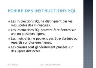  Les instructions SQL ne distinguent pas les
majuscules des minuscules.
 Les instructions SQL peuvent être écrites sur
une ou plusieurs lignes.
 Les mots-clés ne peuvent pas être abrégés ou
répartis sur plusieurs lignes.
 Les clauses sont généralement placées sur
des lignes distinctes.
16/10/2022 SQL : LID & LMD & LDD
 