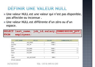  Une valeur NULL est une valeur qui n’est pas disponible,
pas affectée ou inconnue .
 Une valeur NULL est différente d’un zéro ou d’un
espace.
SELECT last_name, job_id,salary,commission_pct
FROM employees;
…
…
16/10/2022 SQL : LID & LMD & LDD
 