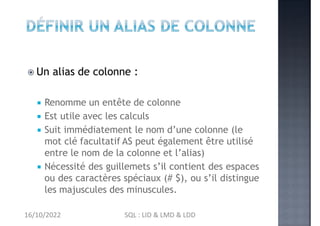  Un alias de colonne :
 Renomme un entête de colonne
 Est utile avec les calculs
 Suit immédiatement le nom d’une colonne (le
mot clé facultatif AS peut également être utilisé
entre le nom de la colonne et l’alias)
 Nécessité des guillemets s’il contient des espaces
ou des caractères spéciaux (# $), ou s’il distingue
les majuscules des minuscules.
16/10/2022 SQL : LID & LMD & LDD
 