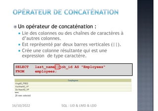  Un opérateur de concaténation :
 Lie des colonnes ou des chaînes de caractères à
d’autres colonnes.
 Est représenté par deux barres verticales (||).
 Crée une colonne résultante qui est une
expression de type caractère.
SELECT
FROM
last_name||job_id AS "Employees"
employees;
…
16/10/2022 SQL : LID & LMD & LDD
 