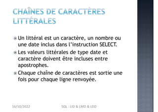 Un littéral est un caractère, un nombre ou
une date inclus dans l’instruction SELECT.
 Les valeurs littérales de type date et
caractère doivent être incluses entre
apostrophes.
 Chaque chaîne de caractères est sortie une
fois pour chaque ligne renvoyée.
16/10/2022 SQL : LID & LMD & LDD
 