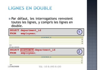  Par défaut, les interrogations renvoient
toutes les lignes, y compris les lignes en
double.
SELECT department_id
FROM employees;
…
DISTINCT
SELECT
FROM
department_id
employees;
…
1
2
16/10/2022 SQL : LID & LMD & LDD
 