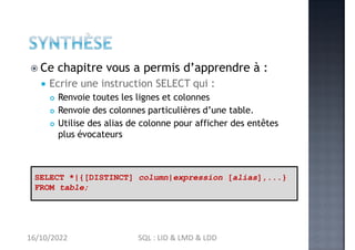  Ce chapitre vous a permis d’apprendre à :
 Ecrire une instruction SELECT qui :
 Renvoie toutes les lignes et colonnes
 Renvoie des colonnes particulières d’une table.
 Utilise des alias de colonne pour afficher des entêtes
plus évocateurs
SELECT *|{[DISTINCT] column|expression [alias],...}
FROM table;
16/10/2022 SQL : LID & LMD & LDD
 