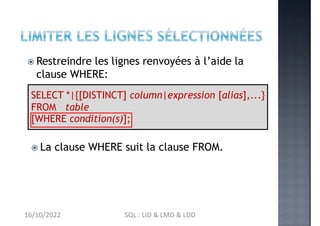  Restreindre les lignes renvoyées à l’aide la
clause WHERE:
SELECT *|{[DISTINCT] column|expression [alias],...}
FROM table
[WHERE condition(s)];
 La clause WHERE suit la clause FROM.
16/10/2022 SQL : LID & LMD & LDD
 
