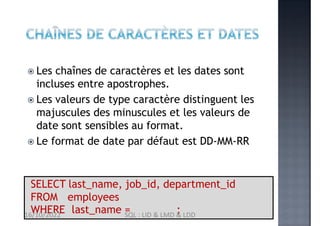 'Whalen'
SELECT last_name, job_id, department_id
FROM employees
WHERE last_name = ;
 Les chaînes de caractères et les dates sont
incluses entre apostrophes.
 Les valeurs de type caractère distinguent les
majuscules des minuscules et les valeurs de
date sont sensibles au format.
 Le format de date par défaut est DD-MM-RR
16/10/2022 SQL : LID & LMD & LDD
 