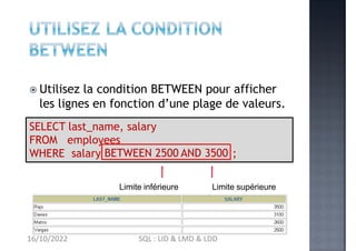 Utilisez la condition BETWEEN pour afficher
les lignes en fonction d’une plage de valeurs.
SELECT last_name, salary
FROM employees
WHERE salary BETWEEN 2500 AND 3500 ;
Limite inférieure Limite supérieure
16/10/2022 SQL : LID & LMD & LDD
 