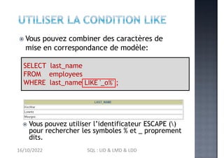  Vous pouvez combiner des caractères de
mise en correspondance de modèle:
SELECT last_name
FROM employees
WHERE last_name LIKE '_o%' ;
 Vous pouvez utiliser l’identificateur ESCAPE ()
pour rechercher les symboles % et _ proprement
dits.
16/10/2022 SQL : LID & LMD & LDD
 