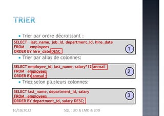  Trier par ordre décroissant :
 Trier par alias de colonnes:
 Triez selon plusieurs colonnes:
SELECT last_name, job_id, department_id, hire_date
FROM employees
ORDER BY hire_date DESC ;
1
annsal
SELECT employee_id, last_name, salary*12
FROM employees
ORDER BY annsal ;
2
SELECT last_name, department_id, salary
FROM employees
ORDER BY department_id, salary DESC;
3
16/10/2022 SQL : LID & LMD & LDD
 