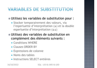  Utilisez les variables de substitution pour :
 Stocker temporairement des valeurs, via
l’esperluette d’interprétation (&) et la double
esperluette d’interprétation (&&)
 Utilisez des variables de substitution en
complément des éléments suivants :
 Conditions WHERE
 Clauses ORDER BY
 Expressions de colonne
 Noms des tables
 Instructions SELECT entières
16/10/2022 SQL : LID & LMD & LDD
 