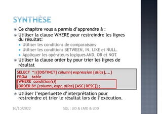  Ce chapitre vous a permis d’apprendre à :
 Utiliser la clause WHERE pour restreindre les lignes
du résultat:
 Utiliser les conditions de comparaisons
 Utiliser les conditions BETWEEN, IN, LIKE et NULL.
 Appliquer les opérateurs logiques AND, OR et NOT
.
 Utiliser la clause order by pour trier les lignes de
résultat
 Utiliser l’esperluette d’interprétation pour
restreindre et trier le résultat lors de l’exécution.
SELECT *|{[DISTINCT] column|expression [alias],...}
FROM table
[WHERE condition(s)]
[ORDER BY {column, expr, alias} [ASC|DESC]] ;
16/10/2022 SQL : LID & LMD & LDD
 