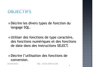 Décrire les divers types de fonction du
langage SQL.
 Utiliser des fonctions de type caractère,
des fonctions numériques et des fonctions
de date dans des instructions SELECT.
 Décrire l’utilisation des fonctions de
conversion.
5
16/10/2022 SQL : LID & LMD & LDD
 