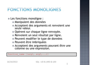 Les fonctions monoligne :
 Manipulent des données
 Acceptent des arguments et renvoient une
seule valeur.
 Opèrent sur chaque ligne renvoyée.
 Renvoient un seul résultat par ligne.
 Peuvent modifier le type de données
 Peuvent être imbriquées
 Acceptent des arguments pouvant être une
colonne ou une expression.
5
function_name [(arg1, arg2,...)]
16/10/2022 SQL : LID & LMD & LDD
 