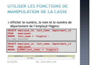  Afficher le numéro, le nom et le numéro de
département de l’employé Higgins:
SELECT employee_id, last_name, department_id
FROM employees
WHERE LOWER(last_name) = 'higgins';
SELECT employee_id, last_name, department_id
FROM employees
WHERE last_name = 'higgins';
no rows selected
16/10/2022 SQL : LID & LMD & LDD
 