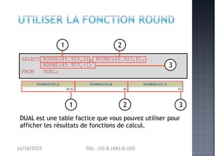 SELECT ROUND(45.923,2), ROUND(45.923,0),
ROUND(45.923,-1)
FROM DUAL;
1 2 3
DUAL est une table factice que vous pouvez utiliser pour
afficher les résultats de fonctions de calcul.
3
1 2
16/10/2022 SQL : LID & LMD & LDD
 