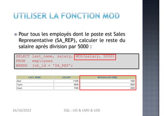  Pour tous les employés dont le poste est Sales
Representative (SA_REP), calculer le reste du
salaire après division par 5000 :
MOD(salary, 5000)
SELECT last_name, salary,
FROM employees
WHERE job_id = 'SA_REP';
16/10/2022 SQL : LID & LMD & LDD
 