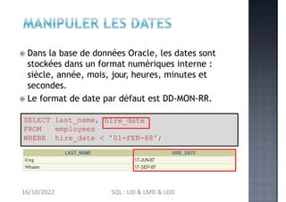  Dans la base de données Oracle, les dates sont
stockées dans un format numériques interne :
siècle, année, mois, jour, heures, minutes et
secondes.
 Le format de date par défaut est DD-MON-RR.
SELECT last_name, hire_date
FROM employees
WHERE hire_date < '01-FEB-88';
16/10/2022 SQL : LID & LMD & LDD
 