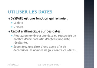  SYSDATE est une fonction qui renvoie :
 La date
 L’heure
 Calcul arithmétique sur des dates:
 Ajoutez un nombre à une date ou soustrayez un
nombre d’une date afin d’obtenir une date
résultante.
 Soustrayez une date d’une autre afin de
déterminer le nombre de jours entre ces dates.
16/10/2022 SQL : LID & LMD & LDD
 
