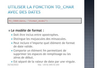 Le modèle de format :
 Doit être inclus entre apostrophes.
 Distingue les majuscules des minuscules.
 Peut inclure n’importe quel élément de format
de date valide.
 Comporte un élément fm permettant de
supprimer les espaces de remplissage ou les
zéros de début.
 Est séparé de la valeur de date par une virgule.
TO_CHAR(date, 'format_model')
16/10/2022 SQL : LID & LMD & LDD
 