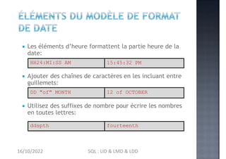 Les éléments d’heure formattent la partie heure de la
date:
 Ajouter des chaînes de caractères en les incluant entre
guillemets:
 Utilisez des suffixes de nombre pour écrire les nombres
en toutes lettres:
DD "of" MONTH 12 of OCTOBER
ddspth fourteenth
HH24:MI:SS AM 15:45:32 PM
16/10/2022 SQL : LID & LMD & LDD
 