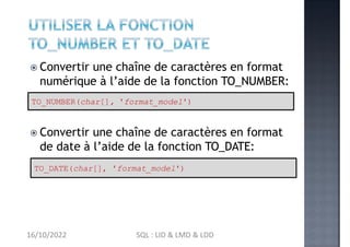  Convertir une chaîne de caractères en format
numérique à l’aide de la fonction TO_NUMBER:
 Convertir une chaîne de caractères en format
de date à l’aide de la fonction TO_DATE:
TO_NUMBER(char[], 'format_model')
TO_DATE(char[], 'format_model')
16/10/2022 SQL : LID & LMD & LDD
 