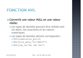  Convertit une valeur NULL en une valeur
réelle:
 Les types de données pouvant être utilisés sont
les dates, les caractères et les valeurs
numériques.
 Les types de données doivent correspondre :
 NVL(commission_pct,0)
 NVL(hire_date,'01-JAN-97')
 NVL(job_id,'No Job Yet')
16/10/2022 SQL : LID & LMD & LDD
 