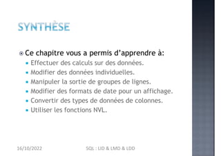  Ce chapitre vous a permis d’apprendre à:
 Effectuer des calculs sur des données.
 Modifier des données individuelles.
 Manipuler la sortie de groupes de lignes.
 Modifier des formats de date pour un affichage.
 Convertir des types de données de colonnes.
 Utiliser les fonctions NVL.
16/10/2022 SQL : LID & LMD & LDD
 