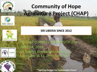 “Fighting Hunger For Sustainable Peace”
Community of Hope
Agriculture Project (CHAP)
SRI LIBERIA SINCE 2012
“Fighting Hunger For Sustainable Peace”
HELD AT CORNELL UNIVERSITY USA
JUNE 14, 2016
BY Robert Bimba/SRI National
Facilitator & Ex. Director CHAP
 