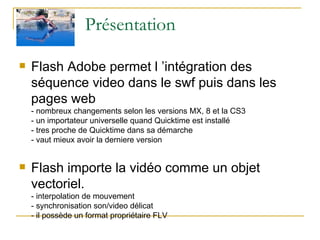 Présentation Flash Adobe permet l ’intégration des séquence video dans le swf puis dans les pages web - nombreux changements selon les versions MX, 8 et la CS3 - un importateur universelle quand Quicktime est installé - tres proche de Quicktime dans sa démarche - vaut mieux avoir la derniere version   Flash importe la vidéo comme un objet vectoriel. - interpolation de mouvement - synchronisation son/video délicat - il possède un format propriétaire FLV  