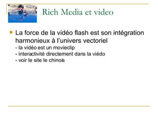 Rich Media et video La force de la vidéo flash est son intégration harmonieux à l’univers vectoriel  - la vidéo est un movieclip - interactivité directement dans la viédo - voir le site le chinois 