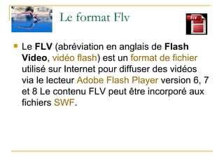 Le format Flv Le  FLV  (abréviation en anglais de  Flash Video ,  vidéo   flash ) est un  format de fichier  utilisé sur Internet pour diffuser des vidéos via le lecteur  Adobe   Flash  Player  version 6, 7 et 8 Le contenu FLV peut être incorporé aux fichiers  SWF .  