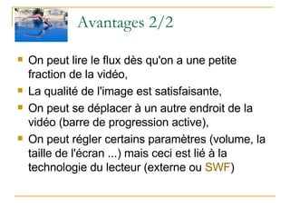 Avantages 2/2 On peut lire le flux dès qu'on a une petite fraction de la vidéo,  La qualité de l'image est satisfaisante,  On peut se déplacer à un autre endroit de la vidéo (barre de progression active),  On peut régler certains paramètres (volume, la taille de l'écran ...) mais ceci est lié à la technologie du lecteur (externe ou  SWF )  
