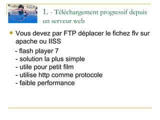 1.  - Téléchargement progressif depuis un serveur web Vous devez par FTP déplacer le fichez flv sur apache ou IISS - flash player 7  - solution la plus simple - utile pour petit film - utilise http comme protocole - faible performance 