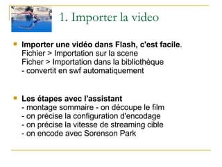 1. Importer la video Importer une vidéo dans Flash, c'est facile . Fichier > Importation sur la scene Ficher > Importation dans la bibliothèque - convertit en swf automatiquement Les étapes avec l'assistant - montage sommaire - on découpe le film - on précise la configuration d'encodage - on précise la vitesse de streaming cible - on encode avec Sorenson Park 