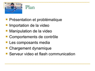 Plan  Présentation et problématique Importation de la video Manipulation de la video Comportements de contrôle Les composants media Chargement dynamique Serveur video et flash communication  