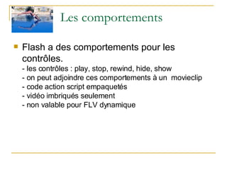 Les comportements Flash a des comportements pour les contrôles. - les contrôles : play, stop, rewind, hide, show - on peut adjoindre ces comportements à un  movieclip - code action script empaquetés - vidéo imbriqués seulement  - non valable pour FLV dynamique 