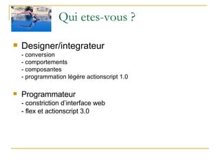 Qui etes-vous ? Designer/integrateur - conversion - comportements - composantes - programmation légére actionscript 1.0 Programmateur - constriction d’interface web - flex et actionscript 3.0 